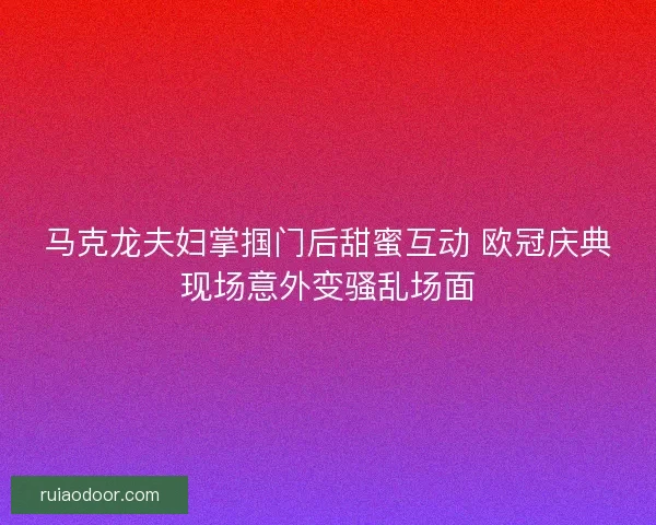马克龙夫妇掌掴门后甜蜜互动 欧冠庆典现场意外变骚乱场面