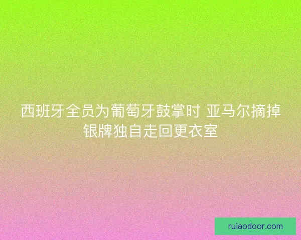 西班牙全员为葡萄牙鼓掌时 亚马尔摘掉银牌独自走回更衣室