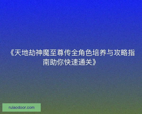《天地劫神魔至尊传全角色培养与攻略指南助你快速通关》