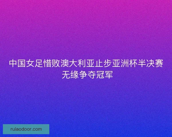 中国女足惜败澳大利亚止步亚洲杯半决赛 无缘争夺冠军