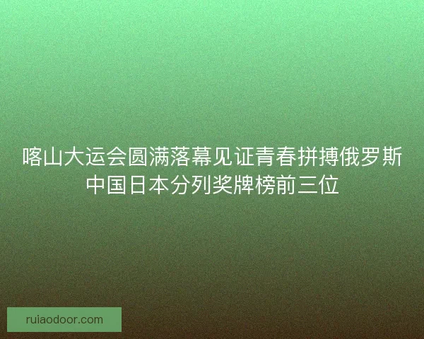 喀山大运会圆满落幕见证青春拼搏俄罗斯中国日本分列奖牌榜前三位
