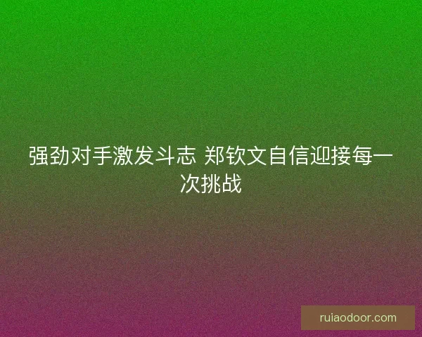 强劲对手激发斗志 郑钦文自信迎接每一次挑战