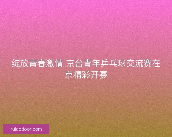 绽放青春激情 京台青年乒乓球交流赛在京精彩开赛
