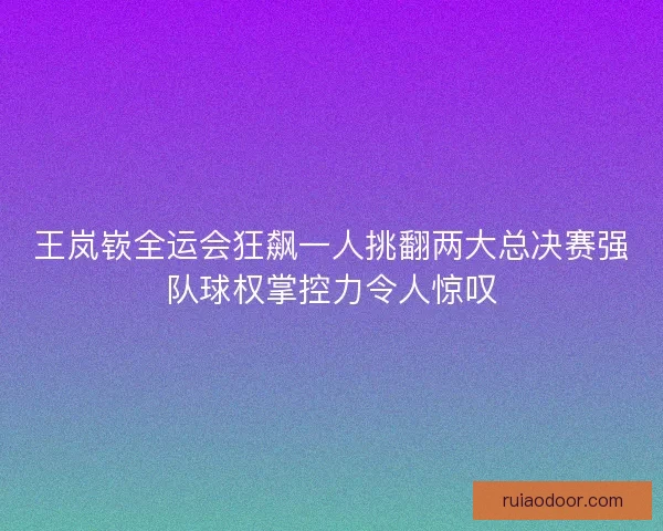 王岚嵚全运会狂飙一人挑翻两大总决赛强队球权掌控力令人惊叹