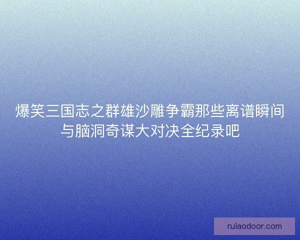 爆笑三国志之群雄沙雕争霸那些离谱瞬间与脑洞奇谋大对决全纪录吧