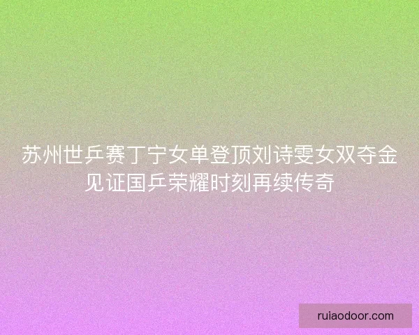 苏州世乒赛丁宁女单登顶刘诗雯女双夺金见证国乒荣耀时刻再续传奇