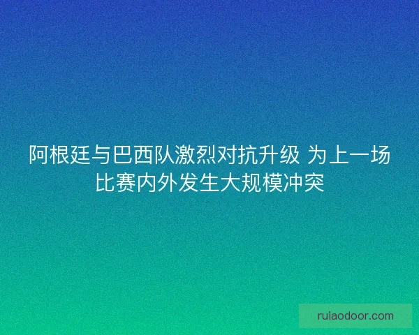 阿根廷与巴西队激烈对抗升级 为上一场比赛内外发生大规模冲突