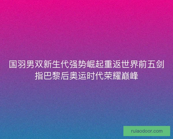 国羽男双新生代强势崛起重返世界前五剑指巴黎后奥运时代荣耀巅峰